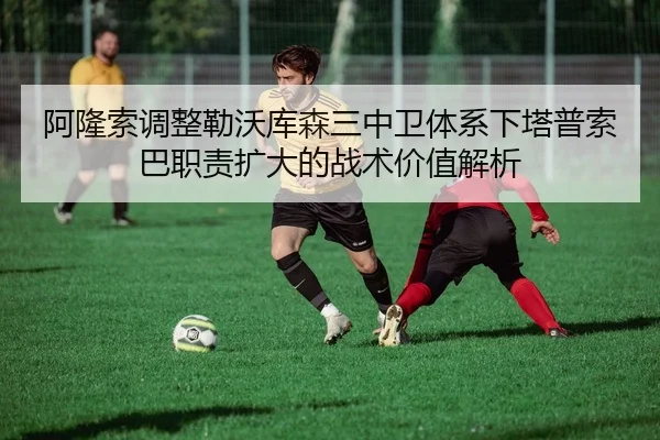 阿隆索调整勒沃库森三中卫体系下塔普索巴职责扩大的战术价值解析