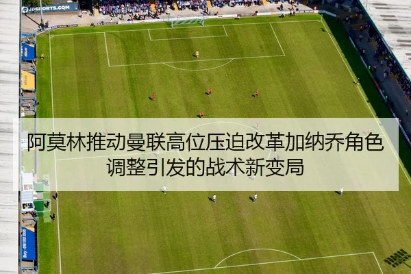 阿莫林推动曼联高位压迫改革加纳乔角色调整引发的战术新变局