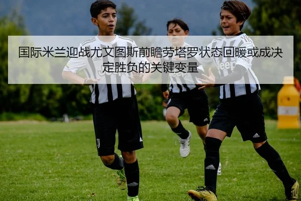 国际米兰迎战尤文图斯前瞻劳塔罗状态回暖或成决定胜负的关键变量