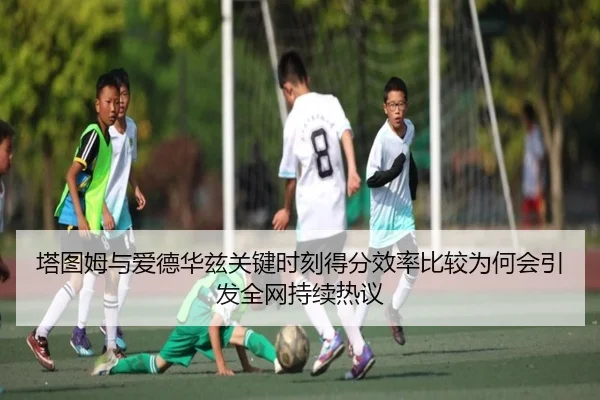 塔图姆与爱德华兹关键时刻得分效率比较为何会引发全网持续热议